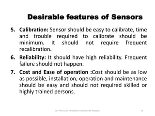Desirable features of Sensors
5. Calibration: Sensor should be easy to calibrate, time
and trouble required to calibrate should be
minimum. It should not require frequent
recalibration.
6. Reliability: It should have high reliability. Frequent
failure should not happen.
7. Cost and Ease of operation :Cost should be as low
as possible, installation, operation and maintenance
should be easy and should not required skilled or
highly trained persons.
Dr. Hema C.R. Introduction to Sensors for Robotics 13
 