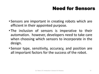 Need for Sensors
•Sensors are important in creating robots which are
efficient in their appointed purpose.
•The inclusion of sensors is imperative to their
automation. however, developers need to take care
when choosing which sensors to incorporate in the
design.
•Sensor type, sensitivity, accuracy, and position are
all important factors for the success of the robot.
Dr. Hema C.R. Introduction to Sensors for Robotics 15
 