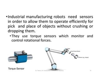 •Industrial manufacturing robots need sensors
in order to allow them to operate efficiently for
pick and place of objects without crushing or
dropping them.
•They use torque sensors which monitor and
control rotational forces.
Torque Sensor
Dr. Hema C.R. Introduction to Sensors for Robotics 16
 