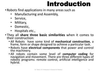 Introduction
• Robots find applications in many areas such as
• Manufacturing and Assembly,
• Service,
• Military,
• Domestic,
• Hospitals etc.,
• They all share three basic similarities when it comes to
their construction:
• All Robots have some kind of mechanical construction, a
frame, form or shape designed to achieve a particular task.
• Robots have electrical components that power and control
the machinery.
• All robots contain some level of computer coding for
navigation and movement. There are three different types of
robotic programs: remote control, artificial intelligence and
hybrid.
Dr. Hema C.R. Introduction to Sensors for Robotics 4
 