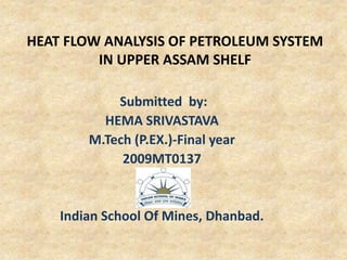 HEAT FLOW ANALYSIS OF PETROLEUM SYSTEM
IN UPPER ASSAM SHELF
Submitted by:
HEMA SRIVASTAVA
M.Tech (P.EX.)-Final year
2009MT0137
Indian School Of Mines, Dhanbad.
 