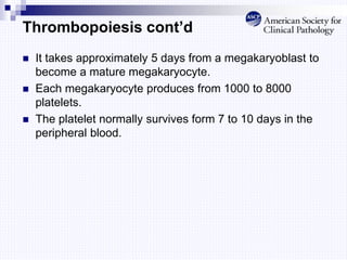 Thrombopoiesis cont’d
 It takes approximately 5 days from a megakaryoblast to
become a mature megakaryocyte.
 Each megakaryocyte produces from 1000 to 8000
platelets.
 The platelet normally survives form 7 to 10 days in the
peripheral blood.
 