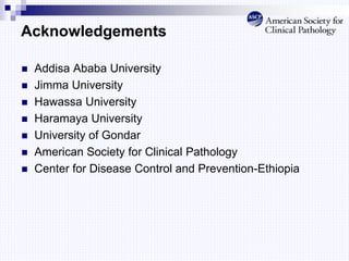 Acknowledgements
 Addisa Ababa University
 Jimma University
 Hawassa University
 Haramaya University
 University of Gondar
 American Society for Clinical Pathology
 Center for Disease Control and Prevention-Ethiopia
 