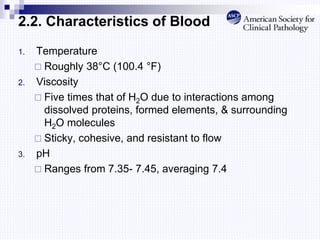 2.2. Characteristics of Blood
1. Temperature
 Roughly 38°C (100.4 °F)
2. Viscosity
 Five times that of H2O due to interactions among
dissolved proteins, formed elements, & surrounding
H2O molecules
 Sticky, cohesive, and resistant to flow
3. pH
 Ranges from 7.35- 7.45, averaging 7.4
 