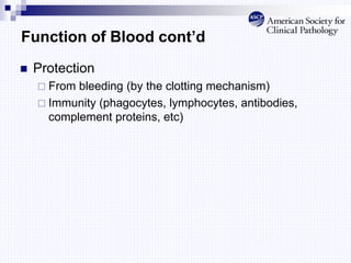 Function of Blood cont’d
 Protection
 From bleeding (by the clotting mechanism)
 Immunity (phagocytes, lymphocytes, antibodies,
complement proteins, etc)
 