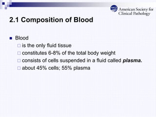 2.1 Composition of Blood
 Blood
 is the only fluid tissue
 constitutes 6-8% of the total body weight
 consists of cells suspended in a fluid called plasma.
 about 45% cells; 55% plasma
 