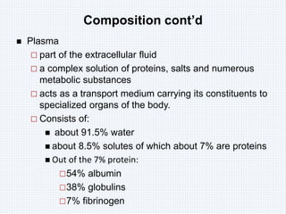 Composition cont’d
 Plasma
 part of the extracellular fluid
 a complex solution of proteins, salts and numerous
metabolic substances
 acts as a transport medium carrying its constituents to
specialized organs of the body.
 Consists of:
 about 91.5% water
 about 8.5% solutes of which about 7% are proteins
 Out of the 7% protein:
54% albumin
38% globulins
7% fibrinogen
 