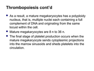 Thrombopoiesis cont’d
 As a result, a mature megakaryocytes has a polyploidy
nucleus, that is, multiple nuclei each containing a full
complement of DNA and originating from the same
locust within the cell.
 Mature megakaryocytes are 8 n to 36 n.
 The final stage of platelet production occurs when the
mature megakaryocyte sends cytoplasmic projections
into the marrow sinusoids and sheds platelets into the
circulation.
 