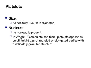 Platelets
 Size:
 varies from 1-4m in diameter.
 Nucleus:
 no nucleus is present.
 In Wright - Giemsa stained films, platelets appear as
small, bright azure, rounded or elongated bodies with
a delicately granular structure.
 