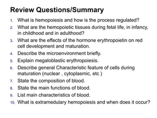 Review Questions/Summary
1. What is hemopoiesis and how is the process regulated?
2. What are the hemopoietic tissues during fetal life, in infancy,
in childhood and in adulthood?
3. What are the effects of the hormone erythropoietin on red
cell development and maturation.
4. Describe the microenvironment briefly.
5. Explain megaloblastic erythropoiesis.
6. Describe general Characteristic feature of cells during
maturation (nuclear , cytoplasmic, etc )
7. State the composition of blood.
8. State the main functions of blood.
9. List main characteristics of blood.
10. What is extramedulary hemopoiesis and when does it occur?
 