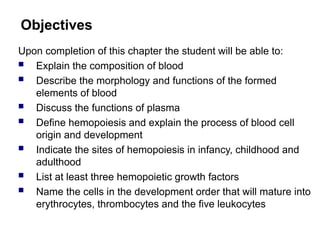 Objectives
Upon completion of this chapter the student will be able to:
 Explain the composition of blood
 Describe the morphology and functions of the formed
elements of blood
 Discuss the functions of plasma
 Define hemopoiesis and explain the process of blood cell
origin and development
 Indicate the sites of hemopoiesis in infancy, childhood and
adulthood
 List at least three hemopoietic growth factors
 Name the cells in the development order that will mature into
erythrocytes, thrombocytes and the five leukocytes
 