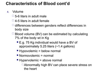 Characteristics of Blood cont’d
4. Volume
 5-6 liters in adult male
 4-5 liters in adult female
 differences between genders reflect differences in
body size
 Blood volume (BV) can be estimated by calculating
7% of the body wt in Kg
 E.g. 75 Kg individual would have a BV of
approximately 5.25 liters (~1.4 gallons)
 Hypovolemic = below normal
 Normovolemic = normal
 Hypervolemic = above normal
 Abnormally high BV can place severe stress on
the heart
 