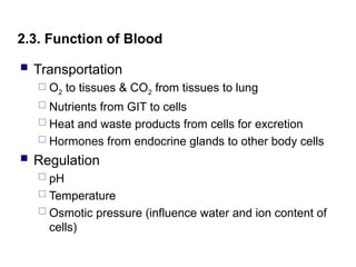 2.3. Function of Blood
 Transportation
 O2 to tissues & CO2 from tissues to lung
 Nutrients from GIT to cells
 Heat and waste products from cells for excretion
 Hormones from endocrine glands to other body cells
 Regulation
 pH
 Temperature
 Osmotic pressure (influence water and ion content of
cells)
 