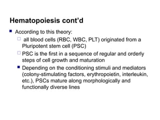 Hematopoiesis cont’d
 According to this theory:
 all blood cells (RBC, WBC, PLT) originated from a
Pluripotent stem cell (PSC)
 PSC is the first in a sequence of regular and orderly
steps of cell growth and maturation
 Depending on the conditioning stimuli and mediators
(colony-stimulating factors, erythropoietin, interleukin,
etc.), PSCs mature along morphologically and
functionally diverse lines
 