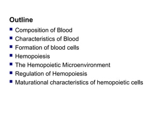 Outline
 Composition of Blood
 Characteristics of Blood
 Formation of blood cells
 Hemopoiesis
 The Hemopoietic Microenvironment
 Regulation of Hemopoiesis
 Maturational characteristics of hemopoietic cells
 