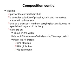 Composition cont’d
 Plasma
 part of the extracellular fluid
 a complex solution of proteins, salts and numerous
metabolic substances
 acts as a transport medium carrying its constituents to
specialized organs of the body.
 Consists of:
 about 91.5% water
 about 8.5% solutes of which about 7% are proteins
 Out of the 7% protein:
54% albumin
38% globulins
7% fibrinogen
 