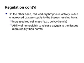 Regulation cont’d
 On the other hand, reduced erythropoietin activity is due
to increased oxygen supply to the tissues resulted from:
 Increased red cell mass (e.g., polycythemia)
 Ability of hemoglobin to release oxygen to the tissues
more readily than normal
 