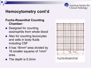 Hemocytometry cont’d
Fuchs-Rosenthal Counting
Chamber:
 Designed for counting
eosinophils from whole blood
 Also for counting leucocytes
and cells in body fluids
including CSF
 It has 16mm2 area divided by
16 smaller squares of 1mm2
area.
 The depth is 0.2mm
 