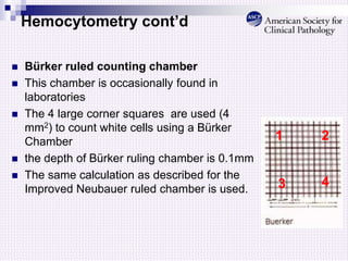 Hemocytometry cont’d
 Bürker ruled counting chamber
 This chamber is occasionally found in
laboratories
 The 4 large corner squares are used (4
mm2) to count white cells using a Bürker
Chamber
 the depth of Bürker ruling chamber is 0.1mm
 The same calculation as described for the
Improved Neubauer ruled chamber is used.
1
4
3
2
 