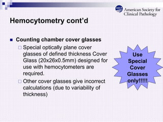 Hemocytometry cont’d
 Counting chamber cover glasses
 Special optically plane cover
glasses of defined thickness Cover
Glass (20x26x0.5mm) designed for
use with hemocytometers are
required.
 Other cover glasses give incorrect
calculations (due to variability of
thickness)
Use
Special
Cover
Glasses
only!!!!!
 