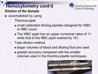 Hemocytometry cont’d
Dilution of the Sample
 accomplished by using
1. Thomma pipet
 small calibrated diluting pipettes designed for WBC
or RBC count
 The WBC pipet has an upper numerical value of 11
while that of the RBC pipet marked by 101.
2. Tube dilution method
 larger volumes of blood and diluting fluid are used
 greater accuracy compared with the smaller
volumes used in the thomma pipette techniques.
 