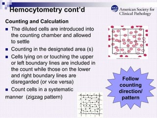 Hemocytometry cont’d
Counting and Calculation
 The diluted cells are introduced into
the counting chamber and allowed
to settle
 Counting in the designated area (s)
 Cells lying on or touching the upper
or left boundary lines are included in
the count while those on the lower
and right boundary lines are
disregarded (or vice versa)
 Count cells in a systematic
manner (zigzag pattern)
Follow
counting
direction/
pattern
 