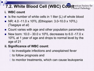 7.2. White Blood Cell (WBC) Count
i. WBC count
 Is the number of white cells in 1 liter (L) of whole blood
 NR: 4.0 -11.0 x 109/L (Ethiopian: 3.0-10.0 x 109/L)
(Tsegaye et al)
 Count varies with age and other population parameters
 New born: 10.0 - 30.0 x 109/L decreases to 6.0 -17.0 x
109/L at 1 year of age and drops to normal level by the
age of 21
ii. Significance of WBC count:
 to investigate infections and unexplained fever
 to follow prognosis and
 to monitor treatments, which can cause leukopenia
 