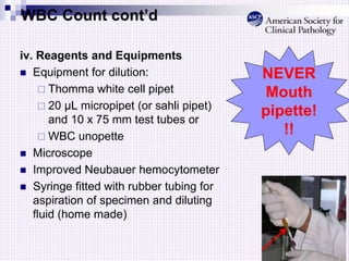 WBC Count cont’d
iv. Reagents and Equipments
 Equipment for dilution:
 Thomma white cell pipet
 20 µL micropipet (or sahli pipet)
and 10 x 75 mm test tubes or
 WBC unopette
 Microscope
 Improved Neubauer hemocytometer
 Syringe fitted with rubber tubing for
aspiration of specimen and diluting
fluid (home made)
NEVER
Mouth
pipette!
!!
 