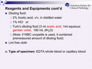 Reagents and Equipments cont’d
 Diluting fluid:
 2% Acetic acid, v/v, in distilled water
 1% HCl or
 Turk’s diluting fluid (3 ml acetic acid, 1ml aqueous
gentian violet, 100 mL dH2O)
 (Note: if WBC unopette is used, it contained
premeasured amount of diluting fluid)
 Lint free cloth
v. Type of specimen: EDTA whole blood or capillary blood
 