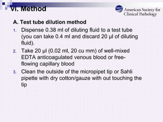 vi. Method
A. Test tube dilution method
1. Dispense 0.38 ml of diluting fluid to a test tube
(you can take 0.4 ml and discard 20 μl of diluting
fluid).
2. Take 20 µl (0.02 ml, 20 cu mm) of well-mixed
EDTA anticoagulated venous blood or free-
flowing capillary blood
3. Clean the outside of the micropipet tip or Sahli
pipette with dry cotton/gauze with out touching the
tip
 
