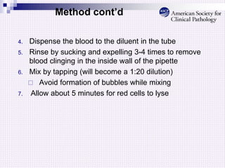 Method cont’d
4. Dispense the blood to the diluent in the tube
5. Rinse by sucking and expelling 3-4 times to remove
blood clinging in the inside wall of the pipette
6. Mix by tapping (will become a 1:20 dilution)
 Avoid formation of bubbles while mixing
7. Allow about 5 minutes for red cells to lyse
 
