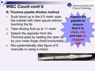WBC Count cont’d
B. Thomma pipette dilution method
1. Suck blood up to the 0.5 mark; wipe
the outside with clean gauze without
touching the tip
2. Take diluting fluid up to 11 mark
3. Detach the aspirator from the
Thomma pipet by sealing the open tip
by your index finger (hold horizontally)
4. Mix systematically (like figure of 8
manually or using a mixer)
Inspect the
pipette to
ensure
that it is
clean, dry
and has no
chipped
tip!
 