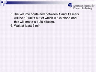 5.The volume contained between 1 and 11 mark
will be 10 units out of which 0.5 is blood and
this will make a 1:20 dilution.
6. Wait at least 5 min
 