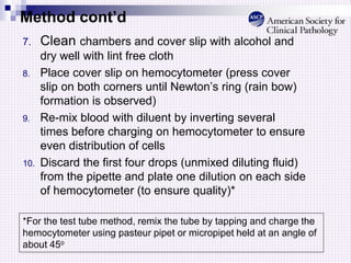 Method cont’d
7. Clean chambers and cover slip with alcohol and
dry well with lint free cloth
8. Place cover slip on hemocytometer (press cover
slip on both corners until Newton’s ring (rain bow)
formation is observed)
9. Re-mix blood with diluent by inverting several
times before charging on hemocytometer to ensure
even distribution of cells
10. Discard the first four drops (unmixed diluting fluid)
from the pipette and plate one dilution on each side
of hemocytometer (to ensure quality)*
*For the test tube method, remix the tube by tapping and charge the
hemocytometer using pasteur pipet or micropipet held at an angle of
about 45o
 