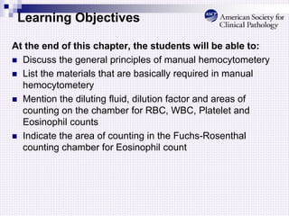 Learning Objectives
At the end of this chapter, the students will be able to:
 Discuss the general principles of manual hemocytometery
 List the materials that are basically required in manual
hemocytometery
 Mention the diluting fluid, dilution factor and areas of
counting on the chamber for RBC, WBC, Platelet and
Eosinophil counts
 Indicate the area of counting in the Fuchs-Rosenthal
counting chamber for Eosinophil count
 