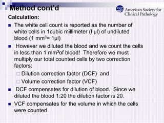 Method cont’d
Calculation:
 The white cell count is reported as the number of
white cells in 1cubic millimeter (l µl) of undiluted
blood (1 mm3= 1µl)
 However we diluted the blood and we count the cells
in less than 1 mm3of blood! Therefore we must
multiply our total counted cells by two correction
factors:
 Dilution correction factor (DCF) and
 Volume correction factor (VCF)
 DCF compensates for dilution of blood. Since we
diluted the blood 1:20 the dilution factor is 20.
 VCF compensates for the volume in which the cells
were counted
 