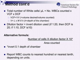 Method cont’d
 Total number of White cells/ µL = No. WBCs counted x
VCF x DCF
 VCF=1/V (=volume desired/volume counted)
 V= L x W X h (h=depth of the chamber)
 Dilution factor = invert dilution used (if 1:20, then DCF is
20; if 1:10, DCF is10)
Alternative formula:
Number of cells X dilution factor X 10*
Area counted
 *invert 0.1 depth of chamber
 Report WBC counts to nearest hundred or nearest tenth,
depending on units.
 