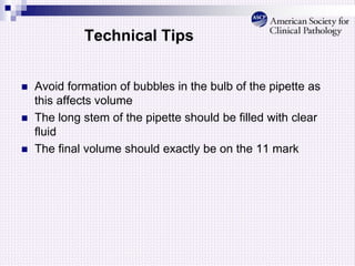 Technical Tips
 Avoid formation of bubbles in the bulb of the pipette as
this affects volume
 The long stem of the pipette should be filled with clear
fluid
 The final volume should exactly be on the 11 mark
 