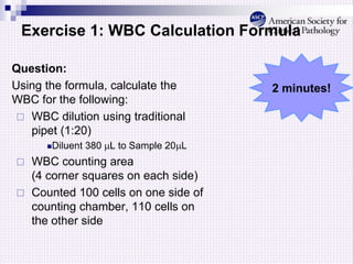 Exercise 1: WBC Calculation Formula
Question:
Using the formula, calculate the
WBC for the following:
 WBC dilution using traditional
pipet (1:20)
Diluent 380 L to Sample 20L
 WBC counting area
(4 corner squares on each side)
 Counted 100 cells on one side of
counting chamber, 110 cells on
the other side
2 minutes!
 