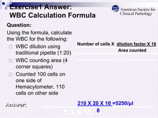 Exercise1 Answer:
WBC Calculation Formula
Question:
Using the formula, calculate
the WBC for the following:
 WBC dilution using
traditional pipette (1:20)
 WBC counting area (4
corner squares)
 Counted 100 cells on
one side of
Hemacytometer, 110
cells on other side
Number of cells X dilution factor X 10
Area counted
Answer: 210 X 20 X 10 =5250/μl
8
=
5.3 X 9/L
 