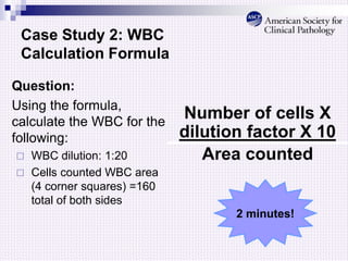 Case Study 2: WBC
Calculation Formula
Question:
Using the formula,
calculate the WBC for the
following:
 WBC dilution: 1:20
 Cells counted WBC area
(4 corner squares) =160
total of both sides
Number of cells X
dilution factor X 10
Area counted
2 minutes!
 