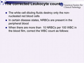 The corrected Leukocyte count
 The white cell diluting fluids destroy only the non-
nucleated red blood cells
 In certain disease states, NRBCs are present in the
peripheral blood
 When there are more than 10 NRBCs per 100 WBC in
the blood film, correct the WBC count as follows:
 
