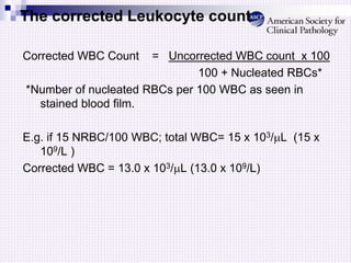 The corrected Leukocyte count
Corrected WBC Count = Uncorrected WBC count x 100
100 + Nucleated RBCs*
*Number of nucleated RBCs per 100 WBC as seen in
stained blood film.
E.g. if 15 NRBC/100 WBC; total WBC= 15 x 103/L (15 x
109/L )
Corrected WBC = 13.0 x 103/L (13.0 x 109/L)
 