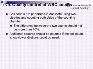 vii. Quality control of WBC counts
 Cell counts are performed in duplicate using two
pipettes and counting both sides of the counting
chamber.
 The difference between the two counts should not
be more than 10%.
 Additional squares should be counted if the cell count
is low /lower dilutions could be used.
 
