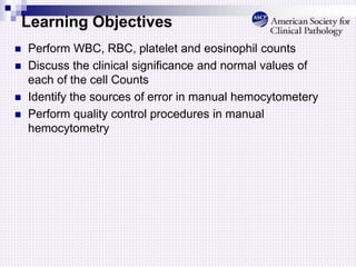Learning Objectives
 Perform WBC, RBC, platelet and eosinophil counts
 Discuss the clinical significance and normal values of
each of the cell Counts
 Identify the sources of error in manual hemocytometery
 Perform quality control procedures in manual
hemocytometry
 
