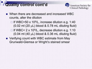 Quality control cont’d
 When there are decreased and increased WBC
counts, alter the dilution
 If WBC>50 x 109/L, increase dilution e.g. 1:40
(0.02 ml (20 L) blood & 0.78 mL diluting fluid)
 If WBC< 2 x 109/L, decrease dilution e.g. 1:10
(0.04 ml (40 L) blood & 0.36 mL diluting fluid)
 Verifying count with WBC estimate from May
Grunwald-Giemsa or Wright’s stained smear
 