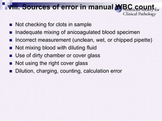 viii. Sources of error in manual WBC count
 Not checking for clots in sample
 Inadequate mixing of anicoagulated blood specimen
 Incorrect measurement (unclean, wet, or chipped pipette)
 Not mixing blood with diluting fluid
 Use of dirty chamber or cover glass
 Not using the right cover glass
 Dilution, charging, counting, calculation error
 