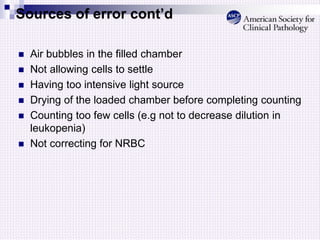 Sources of error cont’d
 Air bubbles in the filled chamber
 Not allowing cells to settle
 Having too intensive light source
 Drying of the loaded chamber before completing counting
 Counting too few cells (e.g not to decrease dilution in
leukopenia)
 Not correcting for NRBC
 