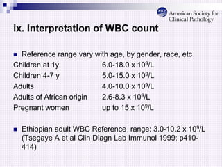ix. Interpretation of WBC count
 Reference range vary with age, by gender, race, etc
Children at 1y 6.0-18.0 x 109/L
Children 4-7 y 5.0-15.0 x 109/L
Adults 4.0-10.0 x 109/L
Adults of African origin 2.6-8.3 x 109/L
Pregnant women up to 15 x 109/L
 Ethiopian adult WBC Reference range: 3.0-10.2 x 109/L
(Tsegaye A et al Clin Diagn Lab Immunol 1999; p410-
414)
 