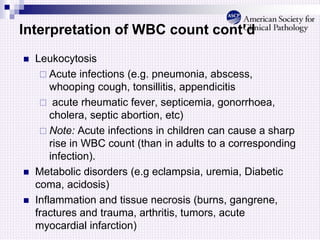 Interpretation of WBC count cont’d
 Leukocytosis
 Acute infections (e.g. pneumonia, abscess,
whooping cough, tonsillitis, appendicitis
 acute rheumatic fever, septicemia, gonorrhoea,
cholera, septic abortion, etc)
 Note: Acute infections in children can cause a sharp
rise in WBC count (than in adults to a corresponding
infection).
 Metabolic disorders (e.g eclampsia, uremia, Diabetic
coma, acidosis)
 Inflammation and tissue necrosis (burns, gangrene,
fractures and trauma, arthritis, tumors, acute
myocardial infarction)
 